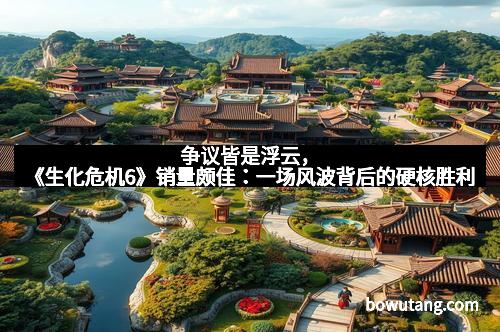 争议皆是浮云,《生化危机6》销量颇佳:一场风波背后的硬核胜利